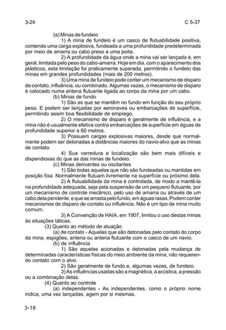 C 5-37 
3-24 
3-18 
(a) Minas de fundeio 
1) A mina de fundeio é um casco de flutuabilidade positiva, 
contendo uma carga explosiva, fundeada a uma profundidade predeterminada 
por meio de amarra ou cabo preso a uma poita. 
2) A profundidade da água onde a mina vai ser lançada é, em 
geral, limitada pelo peso do cabo-amarra. Hoje em dia, com o aparecimento dos 
plásticos, esta limitação foi praticamente superada, permitindo o fundeio das 
minas em grandes profundidades (mais de 200 metros). 
3) Uma mina de fundeio pode conter um mecanismo de disparo 
de contato, influência, ou combinado. Algumas vezes, o mecanismo de disparo 
é colocado numa antena flutuante ligada ao corpo da mina por um cabo. 
(b) Minas de fundo 
1) São as que se mantêm no fundo em função do seu próprio 
peso. E podem ser lançadas por aeronaves ou embarcações de superfície, 
permitindo assim boa flexibilidade de emprego. 
2) O mecanismo de disparo é geralmente de influência, e a 
mina não é usualmente efetiva contra embarcações de superfície em águas de 
profundidade superior a 60 metros. 
3) Possuem cargas explosivas maiores, desde que normal-mente 
podem ser detonadas a distâncias maiores do navio-alvo que as minas 
de contato. 
4) Sua varredura e localização são bem mais difíceis e 
dispendiosas do que as das minas de fundeio. 
(c) Minas derivantes ou oscilantes 
1) São todas aquelas que não são fundeadas ou mantidas em 
posição fixa. Normalmente flutuam livremente na superfície ou próximo dela. 
2) A flutuabilidade da mina é controlada, de modo a mantê-la 
na profundidade adequada, seja pela suspensão de um pequeno flutuante, por 
um mecanismo de controle mecânico, pelo uso de amarra ou através de um 
cabo dela pendente, e que se arrasta pelo fundo, em águas rasas. Podem conter 
mecanismos de disparo de contato ou influência. Não é um tipo de mina muito 
comum. 
3) A Convenção de HAIA, em 1907, limitou o uso destas minas 
às situações táticas. 
(3) Quanto ao método de atuação 
(a) de contato - Aquelas que são detonadas pelo contato do corpo 
da mina, espigões, antena ou antena flutuante com o casco de um navio. 
(b) de influência 
1) São aquelas acionadas e detonadas pela mudança de 
determinadas características físicas do meio ambiente da mina, não requeren-do 
contato com o alvo. 
2) São geralmente de fundo e, algumas vezes, de fundeio. 
3) As influências usadas são a magnética, a acústica, a pressão 
ou a combinação delas. 
(4) Quanto ao controle 
(a) independentes - As independentes, como o próprio nome 
indica, uma vez lançadas, agem por si mesmas. 
 