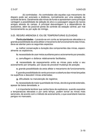 3-24/3-25 
3-19 
C 5-37 
(b) controladas - As controladas são aquelas cujo mecanismo de 
disparo pode ser acionado a distância, normalmente por uma estação de 
controle de terra. Geralmente são minas de fundo e apresentam como principal 
vantagem a possibilidade de seleção do alvo e a passagem segura de navios 
amigos através do campo. A principal desvantagem é a dependência de 
acessórios, além da possível perda de controle da estação central, por mal 
funcionamento ou por ação do inimigo. 
3-25. REGIÃO ARENOSA E /OU DE TEMPERATURAS ELEVADAS 
Particularidades - Levando-se em conta as temperaturas elevadas e a 
grande possibilidade da areia afetar o mecanismo de funcionamento das minas, 
deve-se atentar para os seguintes aspectos: 
a. melhor conservação e duração dos componentes das minas, especi-almente 
os explosivos; 
b. necessidade de usar meios auxiliares para o acionamento por pressão; 
c. camuflagem e disfarce relativamente facilitados; 
d. necessidade de espaçamento entre as minas para evitar o seu 
acionamento por simpatia, por causa da provável mudança de posição; 
e. grande possibilidade da areia afetar o mecanismo de funcionamento; 
f. grande possibilidade do vento provocar a cobertura das minas lançadas 
na superfície e descobrir minas enterradas; 
g. dificuldade na manutenção de registros; 
h. necessidade de maior quantidade de minas, devido à grande extensão, 
apesar da baixa densidade; e 
i. é importante lembrar que certos tipos de explosivos, quando expostos 
a temperaturas elevadas e por certo tempo, podem tornar as minas mais 
sensíveis, de acordo com o método de acionamento, o que acarretará maiores 
perigos no manuseio. 
 
