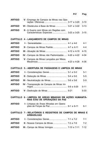 Prf Pag 
ARTIGO V - Emprego de Campos de Minas nas Ope-rações 
Ofensivas ................................. 3-17 a 3-20 3-10 
ARTIGO VI - Obstáculos à Base de Minas ................ 3-21 e 3-22 3-13 
ARTIGO II - A Guerra com Minas em Regiões com 
Características Especiais ..................... 3-23 a 3-25 3-15 
CAPÍTULO 4 - LANÇAMENTO DE CAMPOS DE MINAS 
ARTIGO I - Generalidades ..................................... 4-1 a 4-6 4-1 
ARTIGO II - Campos de Minas Padrão .................... 4-7 a 4-11 4-4 
ARTIGO III - Ativação de Minas ............................... 4-12 a 4-19 4-15 
ARTIGO IV - Campos de Minas não Padronizados .... 4-20 a 4-22 4-34 
ARTIGO V - Campos de Minas Lançados por Meios 
Mecânicos ........................................... 4-23 a 4-28 4-36 
CAPÍTULO 5 - ABERTURA DE PASSAGENS E LIMPEZA DE MINAS 
ARTIGO I - Considerações Gerais .......................... 5-1 a 5-3 5-1 
ARTIGO II - Detecção de Minas .............................. 5-4 a 5-5 5-5 
ARTIGO III - Neutralização de Minas ........................ 5-6 a 5-8 5-9 
ARTIGO IV - Transposição de Campos de Minas Ini-migos 
.................................................. 5-9 a 5-20 5-11 
ARTIGO V - Destruição de Minas ............................ 5-21 5-33 
CAPÍTULO 6 - LIMPEZA DE ÁREAS MINADAS EM AÇÕES HUMANITÁ- 
RIAS E/OU DE OPERAÇÕES DA PAZ 
ARTIGO I - Limpeza de Áreas Minadas em Opera-ções 
de Forças de Paz ......................... 6-1 a 6-11 6-1 
CAPÍTULO 7 - RELATÓRIOS E REGISTROS DE CAMPOS DE MINAS E 
ARMADILHAS 
ARTIGO I - Considerações Gerais .......................... 7-1 e 7-2 7-1 
ARTIGO II - Nossos Campos de Minas .................... 7-3 a 7-9 7-2 
ARTIGO III - Campo de Minas Inimigos .................... 7-10 e 7-11 7-12 
 
