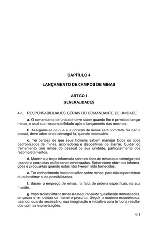 4-1 
C 5-37 
CAPÍTULO 4 
LANÇAMENTO DE CAMPOS DE MINAS 
ARTIGO I 
GENERALIDADES 
4-1. RESPONSABILIDADES GERAIS DO COMANDANTE DE UNIDADE 
a. O comandante de unidade deve saber quando lhe é permitido lançar 
minas, e qual sua responsabilidade após o lançamento das mesmas. 
b. Assegurar-se de que sua dotação de minas está completa. Se não a 
possui, deve saber onde conseguí-la, quando necessário. 
c. Ter certeza de que seus homens sabem manejar todos os tipos 
padronizados de minas, acionadores e dispositivos de alarme. Cuidar do 
treinamento com minas do pessoal de sua unidade, particularmente dos 
recompletamentos. 
d. Manter sua tropa informada sobre os tipos de minas que o inimigo está 
usando e como elas estão sendo empregadas. Saber como obter tais informa-ções 
e procurá-las quando estas não tiverem sido fornecidas. 
e. Ter conhecimento bastante sólido sobre minas, para não superestimar 
ou subestimar suas possibilidades. 
f. Basear o emprego de minas, na falta de ordens específicas, na sua 
missão. 
g. Impor a disciplina de minas e assegurar-se de que elas são manuseadas, 
lançadas e removidas da maneira prescrita. Seguir a doutrina estabelecida, 
usando, quando necessário, sua imaginação e iniciativa para ter bons resulta-dos 
com as improvisações. 
 
