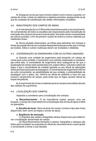 C 5-37 
4-1/4-4 
4-2 
h. Assegurar-se de que seus homens sabem como marcar e guardar um 
campo de minas, e fazer os relatórios e registros previstos, assegurando-se de 
que às unidades de substituição são dadas informações completas. 
4-2. MANUTENÇÃO DOS CAMPOS DE MINAS 
a. A manutenção de um C Mna é tão importante quanto o seu lançamento. 
Os comandantes de todos os escalões são responsáveis pela manutenção da 
marcação dos campos nas suas zonas de ação. Isto pode causar a necessidade 
de colocar guardas, a fim de prevenir roubos de arame e outros materiais por 
habitantes locais. 
b. Numa situação estacionária, as trilhas para patrulhas nos campos à 
frente da posição têm de ser mudadas freqüentemente para evitar que o inimigo 
as localize. Estas e outras mudanças devem ser anotadas e relatadas. 
4-3. COORDENAÇÃO DA ENGENHARIA COM AS OUTRAS UNIDADES 
a. Quando uma unidade de engenharia está lançando um campo de 
minas para outra unidade, é necessário uma estreita cooperação e coordena-ção 
entre elas. O comandante de engenharia deve assegurar-se de que a 
localização do campo está coordenada com o plano tático, incluindo o plano de 
fogos e que o comandante da unidade apoiada ou seu oficial de operações 
tenha previsto locais para as passagens. O comandante de engenharia informa 
ao outro comandante, as possibilidades da sua unidade, a praticabilidade de 
prosseguir com o plano, etc. Informa ao oficial de artilharia a hora em que 
iniciará o lançamento do campo, para evitar que os fogos causem danos às 
tropas lançadoras. 
b. O suprimento de minas e materiais para os campos será obtido através 
das cadeias de suprimento. 
4-4. LOCALIZAÇÃO DOS CAMPOS 
Aspectos a considerar para a localização dos campos. 
a. Reconhecimento - É de importância capital, porque, uma vez 
lançado, o campo de minas determina a localização das armas de apoio e afeta 
as operações. 
b. Escolha do local - Deve-se levar em conta o número e tipo das minas 
disponíveis, bem como as tropas e armas de apoio. 
c. Seqüência de execução 
(1) Estudos das cartas e fotografias aéreas disponíveis para determi-nar 
a localização aproximada do campo. 
(2) Reconhecimentos terrestres e aéreos, fotografias e esboços são 
feitos para completar as propostas do oficial de reconhecimento e para ajudar 
o comandante a tomar a sua decisão. 
 