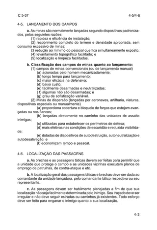 4-5/4-6 
4-3 
C 5-37 
4-5. LANÇAMENTO DOS CAMPOS 
a. As minas são normalmente lançadas segundo dispositivos padroniza-dos, 
pelas seguintes razões: 
(1) rapidez e eficiência de instalação; 
(2) recobrimento completo do terreno e densidade apropriada, sem 
consumo excessivo de minas; 
(3 redução ao mínimo do pessoal que fica simultaneamente exposto; 
(4) levantamento topográfico facilitado; e 
(5) localização e limpeza facilitadas. 
b. Classificação dos campos de minas quanto ao lançamento: 
(1) campos de minas convencionais (ou de lançamento manual) 
(a) acionadas pelo homem mecanizadamente; 
(b) longo tempo para lançamento; 
(c) maior eficácia na defensiva; 
(d) baixo custo; 
(e) facilmente desarmadas e neutralizadas; 
( f) algumas não são desarmadas; e 
(g) grau de sofisticação variável. 
(2) Minas de dispersão (lançadas por aeronaves, artilharia, viaturas, 
dispositivos especiais ou manualmente) 
(a) proporciona cobertura e bloqueio de forças que estejam avan-çadas 
ou nos flancos; 
(b) lançadas diretamente no caminho das unidades de assalto 
inimigas; 
(c) utilizadas para estabelecer os perímetros de defesa; 
(d) mais efetivas nas condições de escuridão e reduzida visibilida-de; 
(e) dotadas de dispositivos de autodestruição, autoneutralização e 
autodesativação; e 
(f) economizam tempo e pessoal. 
4-6. LOCALIZAÇÃO DAS PASSAGENS 
a. As brechas e as passagens táticas devem ser feitas para permitir que 
a unidade que protege o campo e as unidades vizinhas executem planos de 
emprego de patrulhas, de contra-ataque e etc. 
b. A localização geral das passagens táticas e brechas deve ser dada ao 
comandante da unidade lançadora, pelo comandante tático respectivo ou seu 
representante. 
c. As passagens devem ser habilmente planejadas a fim de que sua 
localização não seja facilmente determinada pelo inimigo. Seu traçado deve ser 
irregular e não deve seguir estradas ou caminhos já existentes. Todo esforço 
deve ser feito para enganar o inimigo quanto a sua localização. 
 