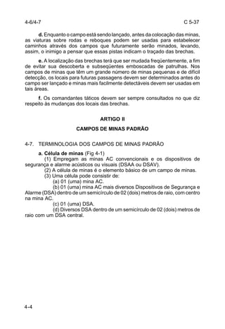 C 5-37 
4-6/4-7 
4-4 
d. Enquanto o campo está sendo lançado, antes da colocação das minas, 
as viaturas sobre rodas e reboques podem ser usadas para estabelecer 
caminhos através dos campos que futuramente serão minados, levando, 
assim, o inimigo a pensar que essas pistas indicam o traçado das brechas. 
e. A localização das brechas terá que ser mudada freqüentemente, a fim 
de evitar sua descoberta e subseqüentes emboscadas de patrulhas. Nos 
campos de minas que têm um grande número de minas pequenas e de difícil 
detecção, os locais para futuras passagens devem ser determinados antes do 
campo ser lançado e minas mais facilmente detectáveis devem ser usadas em 
tais áreas. 
f. Os comandantes táticos devem ser sempre consultados no que diz 
respeito às mudanças dos locais das brechas. 
ARTIGO II 
CAMPOS DE MINAS PADRÃO 
4-7. TERMINOLOGIA DOS CAMPOS DE MINAS PADRÃO 
a. Célula de minas (Fig 4-1) 
(1) Empregam as minas AC convencionais e os dispositivos de 
segurança e alarme acústicos ou visuais (DSAA ou DSAV). 
(2) A célula de minas é o elemento básico de um campo de minas. 
(3) Uma célula pode consistir de: 
(a) 01 (uma) mina AC. 
(b) 01 (uma) mina AC mais diversos Dispositivos de Segurança e 
Alarme (DSA) dentro de um semicírculo de 02 (dois) metros de raio, com centro 
na mina AC. 
(c) 01 (uma) DSA. 
(d) Diversos DSA dentro de um semicírculo de 02 (dois) metros de 
raio com um DSA central. 
 