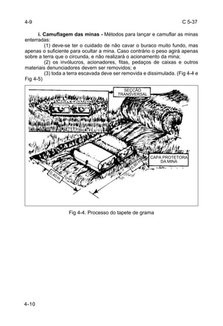 C 5-37 
4-10 
i. Camuflagem das minas - Métodos para lançar e camuflar as minas 
enterradas: 
(1) deve-se ter o cuidado de não cavar o buraco muito fundo, mas 
apenas o suficiente para ocultar a mina. Caso contrário o peso agirá apenas 
sobre a terra que o circunda, e não realizará o acionamento da mina; 
(2) os invólucros, acionadores, fitas, pedaços de caixas e outros 
materiais denunciadores devem ser removidos; e 
(3) toda a terra escavada deve ser removida e dissimulada. (Fig 4-4 e 
Fig 4-5) 
Fig 4-4. Processo do tapete de grama 
4-9 
SEÇCÃO 
TRANSVERSAL 
CAPA PROTETORA 
DA MINA 
0,40 m 
0,80 m 
 