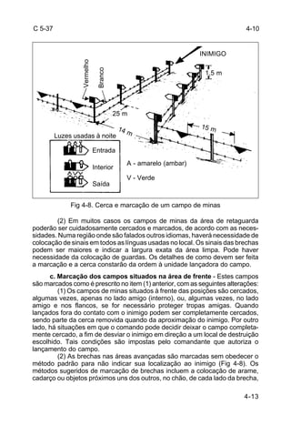 4-10 
4-13 
C 5-37 
1,5 m 
15 m 25 m 
14 m 
Vermelho 
Branco 
Luzes usadas à noite 
Entrada 
Interior 
Saída 
A - amarelo (ambar) 
V - Verde 
INIMIGO 
Fig 4-8. Cerca e marcação de um campo de minas 
(2) Em muitos casos os campos de minas da área de retaguarda 
poderão ser cuidadosamente cercados e marcados, de acordo com as neces-sidades. 
Numa região onde são falados outros idiomas, haverá necessidade de 
colocação de sinais em todos as línguas usadas no local. Os sinais das brechas 
podem ser maiores e indicar a largura exata da área limpa. Pode haver 
necessidade da colocação de guardas. Os detalhes de como devem ser feita 
a marcação e a cerca constarão da ordem à unidade lançadora do campo. 
c. Marcação dos campos situados na área de frente - Estes campos 
são marcados como é prescrito no item (1) anterior, com as seguintes alterações: 
(1) Os campos de minas situados à frente das posições são cercados, 
algumas vezes, apenas no lado amigo (interno), ou, algumas vezes, no lado 
amigo e nos flancos, se for necessário proteger tropas amigas. Quando 
lançados fora do contato com o inimigo podem ser completamente cercados, 
sendo parte da cerca removida quando da aproximação do inimigo. Por outro 
lado, há situações em que o comando pode decidir deixar o campo completa-mente 
cercado, a fim de desviar o inimigo em direção a um local de destruição 
escolhido. Tais condições são impostas pelo comandante que autoriza o 
lançamento do campo. 
(2) As brechas nas áreas avançadas são marcadas sem obedecer o 
método padrão para não indicar sua localização ao inimigo (Fig 4-8). Os 
métodos sugeridos de marcação de brechas incluem a colocação de arame, 
cadarço ou objetos próximos uns dos outros, no chão, de cada lado da brecha, 
 