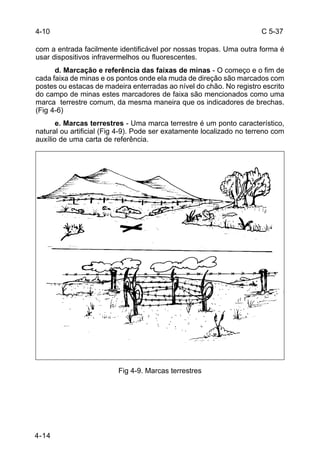 C 5-37 
com a entrada facilmente identificável por nossas tropas. Uma outra forma é 
usar dispositivos infravermelhos ou fluorescentes. 
4-14 
d. Marcação e referência das faixas de minas - O começo e o fim de 
cada faixa de minas e os pontos onde ela muda de direção são marcados com 
postes ou estacas de madeira enterradas ao nível do chão. No registro escrito 
do campo de minas estes marcadores de faixa são mencionados como uma 
marca terrestre comum, da mesma maneira que os indicadores de brechas. 
(Fig 4-6) 
e. Marcas terrestres - Uma marca terrestre é um ponto característico, 
natural ou artificial (Fig 4-9). Pode ser exatamente localizado no terreno com 
auxílio de uma carta de referência. 
Fig 4-9. Marcas terrestres 
4-10 
 