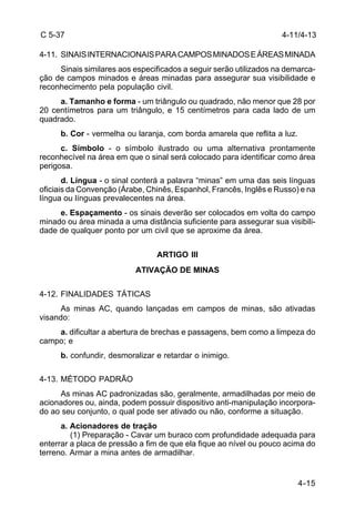 C 5-37 
4-11. SINAIS INTERNACIONAIS PARA CAMPOS MINADOS E ÁREAS MINADA 
4-11/4-13 
Sinais similares aos especificados a seguir serão utilizados na demarca-ção 
de campos minados e áreas minadas para assegurar sua visibilidade e 
4-15 
reconhecimento pela população civil. 
a. Tamanho e forma - um triângulo ou quadrado, não menor que 28 por 
20 centímetros para um triângulo, e 15 centímetros para cada lado de um 
quadrado. 
b. Cor - vermelha ou laranja, com borda amarela que reflita a luz. 
c. Símbolo - o símbolo ilustrado ou uma alternativa prontamente 
reconhecível na área em que o sinal será colocado para identificar como área 
perigosa. 
d. Língua - o sinal conterá a palavra “minas” em uma das seis línguas 
oficiais da Convenção (Árabe, Chinês, Espanhol, Francês, Inglês e Russo) e na 
língua ou línguas prevalecentes na área. 
e. Espaçamento - os sinais deverão ser colocados em volta do campo 
minado ou área minada a uma distância suficiente para assegurar sua visibili-dade 
de qualquer ponto por um civil que se aproxime da área. 
ARTIGO III 
ATIVAÇÃO DE MINAS 
4-12. FINALIDADES TÁTICAS 
As minas AC, quando lançadas em campos de minas, são ativadas 
visando: 
a. dificultar a abertura de brechas e passagens, bem como a limpeza do 
campo; e 
b. confundir, desmoralizar e retardar o inimigo. 
4-13. MÉTODO PADRÃO 
As minas AC padronizadas são, geralmente, armadilhadas por meio de 
acionadores ou, ainda, podem possuir dispositivo anti-manipulação incorpora-do 
ao seu conjunto, o qual pode ser ativado ou não, conforme a situação. 
a. Acionadores de tração 
(1) Preparação - Cavar um buraco com profundidade adequada para 
enterrar a placa de pressão a fim de que ela fique ao nível ou pouco acima do 
terreno. Armar a mina antes de armadilhar. 
 