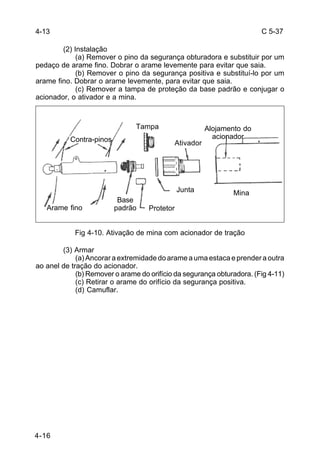 C 5-37 
4-16 
(2) Instalação 
(a) Remover o pino da segurança obturadora e substituir por um 
pedaço de arame fino. Dobrar o arame levemente para evitar que saia. 
(b) Remover o pino da segurança positiva e substituí-lo por um 
arame fino. Dobrar o arame levemente, para evitar que saia. 
(c) Remover a tampa de proteção da base padrão e conjugar o 
acionador, o ativador e a mina. 
Fig 4-10. Ativação de mina com acionador de tração 
(3) Armar 
(a) Ancorar a extremidade do arame a uma estaca e prender a outra 
ao anel de tração do acionador. 
(b) Remover o arame do orifício da segurança obturadora. (Fig 4-11) 
(c) Retirar o arame do orifício da segurança positiva. 
(d) Camuflar. 
4-13 
Contra-pinos 
Tampa 
Ativador 
Alojamento do 
acionador 
Arame fino 
Base 
padrão Protetor 
Junta Mina 
 