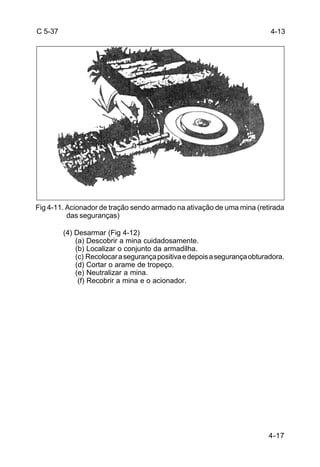 4-13 
4-17 
C 5-37 
Fig 4-11. Acionador de tração sendo armado na ativação de uma mina (retirada 
das seguranças) 
(4) Desarmar (Fig 4-12) 
(a) Descobrir a mina cuidadosamente. 
(b) Localizar o conjunto da armadilha. 
(c) Recolocar a segurança positiva e depois a segurança obturadora. 
(d) Cortar o arame de tropeço. 
(e) Neutralizar a mina. 
(f) Recobrir a mina e o acionador. 
 