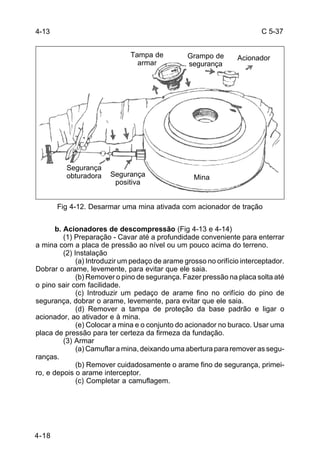 C 5-37 
4-18 
Tampa de 
armar 
Fig 4-12. Desarmar uma mina ativada com acionador de tração 
b. Acionadores de descompressão (Fig 4-13 e 4-14) 
(1) Preparação - Cavar até a profundidade conveniente para enterrar 
a mina com a placa de pressão ao nível ou um pouco acima do terreno. 
(2) Instalação 
(a) Introduzir um pedaço de arame grosso no orifício interceptador. 
Dobrar o arame, levemente, para evitar que ele saia. 
(b) Remover o pino de segurança. Fazer pressão na placa solta até 
o pino sair com facilidade. 
(c) Introduzir um pedaço de arame fino no orifício do pino de 
segurança, dobrar o arame, levemente, para evitar que ele saia. 
(d) Remover a tampa de proteção da base padrão e ligar o 
acionador, ao ativador e à mina. 
(e) Colocar a mina e o conjunto do acionador no buraco. Usar uma 
placa de pressão para ter certeza da firmeza da fundação. 
(3) Armar 
(a) Camuflar a mina, deixando uma abertura para remover as segu-ranças. 
(b) Remover cuidadosamente o arame fino de segurança, primei-ro, 
e depois o arame interceptor. 
(c) Completar a camuflagem. 
4-13 
Segurança 
obturadora Segurança 
positiva 
Grampo de 
segurança 
Mina 
Acionador 
 