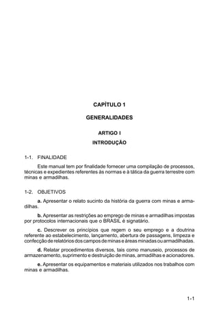 1-1 
C 5-37 
CAPÍTULO 1 
GENERALIDADES 
ARTIGO I 
INTRODUÇÃO 
1-1. FINALIDADE 
Este manual tem por finalidade fornecer uma compilação de processos, 
técnicas e expedientes referentes às normas e à tática da guerra terrestre com 
minas e armadilhas. 
1-2. OBJETIVOS 
a. Apresentar o relato sucinto da história da guerra com minas e arma-dilhas. 
b. Apresentar as restrições ao emprego de minas e armadilhas impostas 
por protocolos internacionais que o BRASIL é signatário. 
c. Descrever os princípios que regem o seu emprego e a doutrina 
referente ao estabelecimento, lançamento, abertura de passagens, limpeza e 
confecção de relatórios dos campos de minas e áreas minadas ou armadilhadas. 
d. Relatar procedimentos diversos, tais como manuseio, processos de 
armazenamento, suprimento e destruição de minas, armadilhas e acionadores. 
e. Apresentar os equipamentos e materiais utilizados nos trabalhos com 
minas e armadilhas. 
 