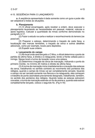 4-15 
4-21 
C 5-37 
4-15. SEQÜÊNCIA PARA O LANÇAMENTO 
a. A seqüência apresentada é dada somente como um guia e pode não 
ser adaptável a todas as situações. 
b. Planejamento 
(1) O oficial encarregado, após receber a ordem, deve executar o 
planejamento levantando as necessidades em pessoal, material, viaturas e 
apoio logístico. Calcular a quantidade de minas conforme demonstrado no 
parágrafo 4-17. 
(2) Fazer o estudo na carta e realizar o reconhecimento do terreno (se 
possível). 
(3) Preparar o esboço, determinando o traçado de cada faixa, a 
localização das marcas terrestres, o traçado da cerca e outros detalhes 
adicionais, como por exemplo, locais para depósitos. 
(4) Expedir suas ordens. 
c. Lançamento do campo 
(1) No local onde será lançado o C Mna, o oficial determina o ponto de 
partida da última faixa, à direita e à retaguarda, tendo a frente voltada para o 
inimigo. Nesse local a turma de locação crava uma estaca. 
(2) Determina o traçado da cerca de marcação, indicando o ponto do 
primeiro moirão, no mínimo 20 metros à direita da última faixa. 
(3) A turma de marcação inicia imediatamente a cravação das estacas 
da cerca, trabalhando no sentido contrário ao movimento dos ponteiros dos 
relógios, quando o campo de minas vai ser completamente cercado. Quando 
o campo vai ser cercado somente nos flancos e na retaguarda, eles começam 
o trabalho do ponto assinalado previamente designado, trabalhando, também, 
no sentido dos ponteiros dos relógios. Quando todas as estacas estiverem 
cravadas, a turma de marcação estende um fio de arame e, quando este estiver 
completamente lançado, coloca o segundo fio. (Fig 4-16) 
 