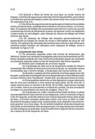 C 5-37 
4-15 
4-24 
(10) Quando a fileira da frente de uma faixa vai conter arame de 
tropeço, uma linha de segurança é colocada à frente daquela fileira, para indicar 
os limites dos arames de tropeço e estes não devem tocar nem cruzar as linhas 
de segurança (Fig 4-3). 
(11) As linhas de segurança são lançadas aproximadamente paralelas 
à linha central da faixa, imediatamente à frente e a 9 (nove) metros, no mínimo, 
dela. Os cadarços de tráfego são necessários para diminuir o percurso que faz 
o pessoal das turmas de lançamento quando vai apanhar minas nos depósitos 
e para auxiliar na camuflagem, pela redução do volume de tráfego nas linhas 
centrais das faixas. 
(12) Os cadarços de tráfego são lançados aproximadamente na 
perpendicular ao traçado do campo de minas e intervalados de cerca de 150 
metros. Os cadarços de marcação das brechas para viaturas e das trilhas para 
patrulhas podem também ser utilizados como cadarços de tráfego, como é 
mostrado na figura 4-18. 
d. Lançamento das minas 
(1) Os processos seguidos pelas três turmas de lançamento são 
idênticos, exceto nas variações empregadas pela turma de lançamento da FEI. 
Estas variações poderão ser mais facilmente entendidas depois de mostrados 
os processos seguidos pelas turmas de lançamento das faixas regulares. 
(2) Normas para instalação de uma faixa regular 
(a) O graduado de cada turma de lançamento recebe do oficial a 
composição das células da faixa que sua turma irá lançar, as variações nessas 
composições que o terreno obrigar, a localização das futuras brechas, etc. 
(b) Quando o cadarço da linha central de uma faixa regular tiver sido 
lançado, o graduado encarregado da turma designada para a faixa distribui todos 
os seus homens como “lançadores”, exceto dois, que são para armar as minas. 
(c) Os lançadores retiram de um dos depósitos a carga máxima do 
tipo de mina que constituirá a mina central de cada célula. Se for mina AC, a 
carga máxima para um homem é de 30 Kg. Se for DSA, cada homem carrega 
um cunhete, menos os acionadores e a tampa do cunhete. Os dois armadores 
carregam os acionadores nos sacos de aniagem. (Fig 4-19) 
(d) O graduado vai, então, à estaca limite direito da faixa, e coloca 
seus lançadores em duas colunas à sua retaguarda, como é mostrado na figura 
4-20. Em seguida, anda três metros e com o braço esquerdo indica o lado amigo 
da faixa. O primeiro lançador deste lado coloca uma mina ou DSA no chão. 
Quando for lançada a carga inicial, cada lançador vai ao depósito mais próximo, 
para apanhar uma nova carga. Os armadores trabalham atrás dos lançadores, 
colocando os acionadores (sem as seguranças). As seguranças dos acionado-res 
são entregues ao graduado. Este procedimento é seguido até ser encontra-da 
a estaca do limite esquerdo da faixa. 
 
