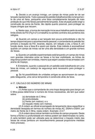 C 5-37 
4-16/4-17 
4-28 
b. Devido a um avanço inimigo, um campo de minas pode ter de ser 
lançado rapidamente. Todo o pessoal do pelotão trabalhará então no lançamen-to 
de uma só faixa, porquanto uma faixa completamente lançada dá mais 
proteção do que três faixas parcialmente lançadas. Esta situação pode exigir a 
construção da cerca da frente, tão rápida quanto possível, para proteger as 
tropas amigas que recuam. 
c. Neste caso, a turma de marcação inicia seus trabalhos perto da estaca 
limite direito da FEI (Fig 4-21) e trabalha no sentido contrário dos ponteiros dos 
relógios. 
d. Quando um campo a ser lançado tem pouca profundidade e não há 
tempo disponível para o reconhecimento pessoal, o comandante do pelotão faz 
primeiro a locação da FEI, locando, depois, em relação a ela, a faixa A; em 
função desta, loca a faixa B e assim por diante. Este método é aconselhável 
quando um campo de minas vai ter uma alta densidade e um grande número 
de faixas. 
e. Quando um pelotão experimentado está lançando um campo de minas 
com grandes intervalos entre as faixas e há boa visibilidade, as linhas de 
segurança podem ser omitidas, mesmo que sejam usadas minas armadas com 
arame de tropeço. 
f. Entretanto, quando o pessoal de um pelotão está trabalhando em uma 
faixa de minas, um cadarço de segurança será necessário para proteger o 
pessoal. 
g. Se há possibilidade de unidades amigas se aproximarem do campo 
pela retaguarda, uma cerca temporária é construída atrás da faixa. 
4-17. CÁLCULO DO NÚMERO DE MINAS 
a. Método 
(1) Antes que o comandante de uma tropa designada para lançar um 
C Mna possa determinar o número de minas necessárias, ele tem que saber 
sobre: 
(a) densidade do C Mna; 
(b) profundidade; 
(c) frente (em metros); e o 
(d) traçado médio (em metros). 
(2) A ordem ao oficial encarregado do lançamento deve especificar a 
densidade desejada em termos do número de minas AC, DSAA e DSAV, por 
metro de frente do C Mna, nesta ordem. Exemplo: 2-3-7 
(3) A ordem deve indicar também os limites do campo proposto. Desta 
forma a frente e a profundidade em metros podem ser determinadas na carta. 
A carta também pode ser utilizada para se determinar o traçado médio das 
faixas de minas (embora um reconhecimento pessoal proporcione medidas 
mais precisas). 
 