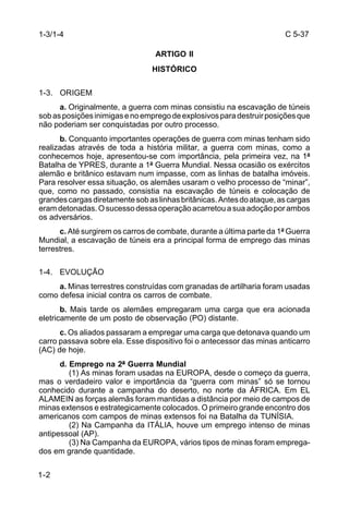 C 5-37 
1-3/1-4 
1-2 
ARTIGO II 
HISTÓRICO 
1-3. ORIGEM 
a. Originalmente, a guerra com minas consistiu na escavação de túneis 
sob as posições inimigas e no emprego de explosivos para destruir posições que 
não poderiam ser conquistadas por outro processo. 
b. Conquanto importantes operações de guerra com minas tenham sido 
realizadas através de toda a história militar, a guerra com minas, como a 
conhecemos hoje, apresentou-se com importância, pela primeira vez, na 1ª 
Batalha de YPRES, durante a 1ª Guerra Mundial. Nessa ocasião os exércitos 
alemão e britânico estavam num impasse, com as linhas de batalha imóveis. 
Para resolver essa situação, os alemães usaram o velho processo de “minar”, 
que, como no passado, consistia na escavação de túneis e colocação de 
grandes cargas diretamente sob as linhas britânicas. Antes do ataque, as cargas 
eram detonadas. O sucesso dessa operação acarretou a sua adoção por ambos 
os adversários. 
c. Até surgirem os carros de combate, durante a última parte da 1ª Guerra 
Mundial, a escavação de túneis era a principal forma de emprego das minas 
terrestres. 
1-4. EVOLUÇÃO 
a. Minas terrestres construídas com granadas de artilharia foram usadas 
como defesa inicial contra os carros de combate. 
b. Mais tarde os alemães empregaram uma carga que era acionada 
eletricamente de um posto de observação (PO) distante. 
c. Os aliados passaram a empregar uma carga que detonava quando um 
carro passava sobre ela. Esse dispositivo foi o antecessor das minas anticarro 
(AC) de hoje. 
d. Emprego na 2ª Guerra Mundial 
(1) As minas foram usadas na EUROPA, desde o começo da guerra, 
mas o verdadeiro valor e importância da “guerra com minas” só se tornou 
conhecido durante a campanha do deserto, no norte da ÁFRICA. Em EL 
ALAMEIN as forças alemãs foram mantidas a distância por meio de campos de 
minas extensos e estrategicamente colocados. O primeiro grande encontro dos 
americanos com campos de minas extensos foi na Batalha da TUNÍSIA. 
(2) Na Campanha da ITÁLIA, houve um emprego intenso de minas 
antipessoal (AP). 
(3) Na Campanha da EUROPA, vários tipos de minas foram emprega-dos 
em grande quantidade. 
 