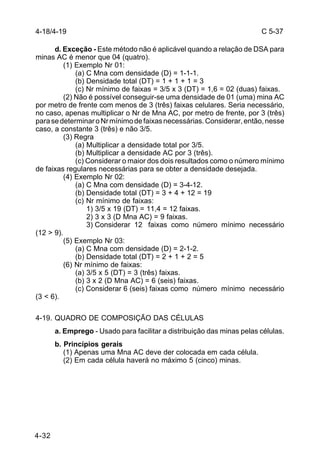 C 5-37 
4-18/4-19 
4-32 
d. Exceção - Este método não é aplicável quando a relação de DSA para 
minas AC é menor que 04 (quatro). 
(1) Exemplo Nr 01: 
(a) C Mna com densidade (D) = 1-1-1. 
(b) Densidade total (DT) = 1 + 1 + 1 = 3 
(c) Nr mínimo de faixas = 3/5 x 3 (DT) = 1,6 = 02 (duas) faixas. 
(2) Não é possível conseguir-se uma densidade de 01 (uma) mina AC 
por metro de frente com menos de 3 (três) faixas celulares. Seria necessário, 
no caso, apenas multiplicar o Nr de Mna AC, por metro de frente, por 3 (três) 
para se determinar o Nr mínimo de faixas necessárias. Considerar, então, nesse 
caso, a constante 3 (três) e não 3/5. 
(3) Regra 
(a) Multiplicar a densidade total por 3/5. 
(b) Multiplicar a densidade AC por 3 (três). 
(c) Considerar o maior dos dois resultados como o número mínimo 
de faixas regulares necessárias para se obter a densidade desejada. 
(4) Exemplo Nr 02: 
(a) C Mna com densidade (D) = 3-4-12. 
(b) Densidade total (DT) = 3 + 4 + 12 = 19 
(c) Nr mínimo de faixas: 
1) 3/5 x 19 (DT) = 11,4 = 12 faixas. 
2) 3 x 3 (D Mna AC) = 9 faixas. 
3) Considerar 12 faixas como número mínimo necessário 
(12 > 9). 
(5) Exemplo Nr 03: 
(a) C Mna com densidade (D) = 2-1-2. 
(b) Densidade total (DT) = 2 + 1 + 2 = 5 
(6) Nr mínimo de faixas: 
(a) 3/5 x 5 (DT) = 3 (três) faixas. 
(b) 3 x 2 (D Mna AC) = 6 (seis) faixas. 
(c) Considerar 6 (seis) faixas como número mínimo necessário 
(3 < 6). 
4-19. QUADRO DE COMPOSIÇÃO DAS CÉLULAS 
a. Emprego - Usado para facilitar a distribuição das minas pelas células. 
b. Princípios gerais 
(1) Apenas uma Mna AC deve der colocada em cada célula. 
(2) Em cada célula haverá no máximo 5 (cinco) minas. 
 