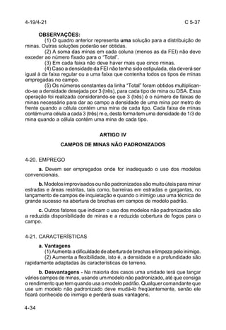 C 5-37 
4-19/4-21 
4-34 
OBSERVAÇÕES: 
(1) O quadro anterior representa uma solução para a distribuição de 
minas. Outras soluções poderão ser obtidas. 
(2) A soma das minas em cada coluna (menos as da FEI) não deve 
exceder ao número fixado para o “Total”. 
(3) Em cada faixa não deve haver mais que cinco minas. 
(4) Caso a densidade da FEI não tenha sido estipulada, ela deverá ser 
igual à da faixa regular ou a uma faixa que contenha todos os tipos de minas 
empregadas no campo. 
(5) Os números constantes da linha “Total” foram obtidos multiplican-do- 
se a densidade desejada por 3 (três), para cada tipo de mina ou DSA. Essa 
operação foi realizada considerando-se que 3 (três) é o número de faixas de 
minas necessário para dar ao campo a densidade de uma mina por metro de 
frente quando a célula contém uma mina de cada tipo. Cada faixa de minas 
contém uma célula a cada 3 (três) m e, desta forma tem uma densidade de 1/3 de 
mina quando a célula contém uma mina de cada tipo. 
ARTIGO IV 
CAMPOS DE MINAS NÃO PADRONIZADOS 
4-20. EMPREGO 
a. Devem ser empregados onde for inadequado o uso dos modelos 
convencionais. 
b. Modelos improvisados ou não padronizados são muito úteis para minar 
estradas e áreas restritas, tais como, barreiras em estradas e gargantas, no 
lançamento de campos de inquietação e quando o inimigo usa uma técnica de 
grande sucesso na abertura de brechas em campos de modelo padrão. 
c. Outros fatores que indicam o uso dos modelos não padronizados são 
a reduzida disponibilidade de minas e a reduzida cobertura de fogos para o 
campo. 
4-21. CARACTERÍSTICAS 
a. Vantagens 
(1) Aumenta a dificuldade de abertura de brechas e limpeza pelo inimigo. 
(2) Aumenta a flexibilidade, isto é, a densidade e a profundidade são 
rapidamente adaptadas às características do terreno. 
b. Desvantagens - Na maioria dos casos uma unidade terá que lançar 
vários campos de minas, usando um modelo não padronizado, até que consiga 
o rendimento que tem quando usa o modelo padrão. Qualquer comandante que 
use um modelo não padronizado deve mudá-lo freqüentemente, senão ele 
ficará conhecido do inimigo e perderá suas vantagens. 
 
