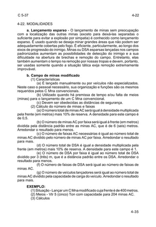4-22 
4-35 
C 5-37 
4-22. MODALIDADES 
a. Lançamento esparso - O lançamento de minas sem preocupação 
com a localização das outras minas (exceto para deixá-las separadas o 
suficiente para evitar a explosão por simpatia) é conhecido como lançamento 
esparso. É usado quando se deseja minar grandes áreas que não podem ser 
adequadamente cobertas pelo fogo. É eficiente, particularmente, ao longo dos 
eixos de progressão do inimigo. Minas ou DSA esparsas lançadas nos campos 
padronizados aumentam as possibilidades de detecção do inimigo e a sua 
dificuldade na abertura de brechas e remoção do campo. Entretanto, elas 
também aumentam o tempo na remoção por nossas tropas e devem, portanto, 
ser usadas somente quando a situação tática exija remoção extremamente 
improvável. 
b. Campo de minas modificado 
(1) Características 
(a) É lançado manualmente ou por veículos não especializados. 
Neste caso o pessoal necessário, sua organização e funções são os mesmos 
requeridos pelos C Mna convencionais. 
(b) Utilizado quando há premissa de tempo e/ou falta de meios 
(minas) para o lançamento de um C Mna convencional. 
(c) Devem ser obedecidas as distâncias de segurança. 
(2) Cálculo do número de minas e faixas 
(a) O número total de minas AC será igual à densidade multiplicada 
pela frente (em metros) mais 10% de reserva. A densidade para este campo é 
de 0,5. 
(b) O número de minas AC por faixa será igual à frente (em metros) 
dividida pela distância padrão entre as minas AC, que é de 6 (seis) metros. 
Arredondar o resultado para menos. 
(c) O número de faixas AC necessárias é igual ao número total de 
minas AC dividido pelo número de minas AC por faixa. Arredondar o resultado 
para mais. 
(d) O número total de DSA é igual a densidade multiplicada pela 
frente (em metros) mais 10% de reserva. A densidade para este campo é 1. 
(e) O número de DSA por faixa é igual ao número total de DSA 
dividido por 3 (três) m, que é a distância padrão entre os DSA. Arredondar o 
resultado para menos. 
(f) O número de faixas de DSA será igual ao número de faixas de 
minas AC. 
(g) O número de veículos lançadores será igual ao número total de 
minas AC dividido pela capacidade de carga do veículo. Arredondar o resultado 
para mais. 
EXEMPLO: 
(1) Situação - Lançar um C Mna modificado cuja frente é de 400 metros. 
(2) Meios - Vtr 5 (cinco) Ton com capacidade para 204 minas AC. 
(3) Cálculos 
 