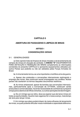 5-1 
C 5-37 
CAPÍTULO 5 
ABERTURA DE PASSAGENS E LIMPEZA DE MINAS 
ARTIGO I 
CONSIDERAÇÕES GERAIS 
5-1. GENERALIDADES 
a. Este capítulo trata da limpeza de áreas minadas e do levantamento de 
campos de minas em situação de combate. O ANEXO “D” EQUIPAMENTOS 
PARA DETECÇÃO E REMOÇÃO DE MINAS complementa as informações 
constantes do presente CAPÍTULO e apresenta equipamentos utilizados por 
outros Países que poderão ou não ser adotados pelas Forças Armadas do 
Brasil. 
b. A mina terrestre tornou-se uma importante e mortífera arma de guerra. 
c. Apesar dos protocolos e convenções internacionais restringindo o 
emprego das minas, elas continuam sendo empregadas nos conflitos. Muitos 
países não aceitaram os termos daqueles documentos restritivos. 
d. As minas antipessoal, apesar de banidas nas convenções internacio-nais, 
particularmente após a Convenção de OTTAWA, continuam sendo 
produzidas e comercializadas, havendo necessidade de conhecê-las e preparar 
a tropa para a abertura de trilhas e brechas, ou outras operações de desminagem. 
e. De um inimigo que se retira, deve-se esperar que ele lance minas em 
todas as oportunidades. Quanto mais vagaroso for o nosso avanço, mais tempo 
ele terá para lançar minas. 
f. Um inimigo que ataca poderá dispor de meios eficazes de lançamento 
de minas, os quais poderão dificultar nossa mobilidade e capacidade defensiva. 
 