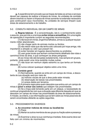 C 5-37 
5-1/5-3 
5-2 
g. A experiência tem provado que as tropas de todas as armas e serviços 
devem ser capazes de realizar a limpeza de minas. As unidades de combate 
abrem brechas ou fazem a limpeza de minas somente na extensão necessária 
para continuarem seus movimentos. As unidades de serviços limpam suas 
áreas de estacionamento e de trabalho. 
5-2. CONDUTA INDIVIDUAL EM UM CAMPO DE MINAS 
a. Regras básicas - É a conscientização, isto é, o conhecimento sobre 
o assunto, que permite a uma tropa evitar minas e armadilhas. Em uma região 
de operações é importante cumprir as seguintes recomendações: 
(1) não tocar em minas, engenhos falhados, armas ou qualquer equipa-mento 
militar abandonado; 
(2) não chegar perto de animais mortos ou feridos; 
(3) não retirar nada que não tenha sido colocado por tropa amiga, não 
importando a atração ou valor que possam ter; 
(4) evitar transitar em lugares desconhecidos ou proibidos; 
(5) usar guias locais que tenham conhecimento detalhado das rotas e 
caminhos livres da área, e que conheçam as áreas perigosas; 
(6) as minas não são lançadas isoladamente, mas sempre em grupos, 
portanto, onde existir uma mina existirão muitas outras; 
(7) não tocar em nenhum objeto estranho ou que tenha um formato 
diferente; e 
(8) nunca colocar quaisquer objetos sobre uma mina. 
b. Conduta geral 
(1) Normalmente, quando se entra em um campo de minas, a desco-berta 
de sua situação será por meio de: 
(a) indícios visuais de que a área pode estar minada; 
(b) observação de baixas nas proximidades; 
(c) avisos dados por terceiros. 
(2) A primeira regra para quem descobre que entrou em um campo de 
minas é parar e avisar aos outros que estejam nas proximidades. 
(3) Se a tropa está tomando parte em um ataque, a necessidade de 
continuar progredindo faz com que a situação seja diferente daquela em que se 
descobre um campo de minas nas proximidades da área de estacionamento. 
A missão, as ordens, e as informações que se tem sobre as minas possíveis de 
serem encontradas afetarão as ações seguintes. 
5-3. PROCEDIMENTOS DIVERSOS 
a. Ao encontrar indícios de minas ou localizá-las 
(1) Parar. 
(2) Alertar os outros membros de seu grupo ou fração sobre a presença 
de minas. 
(3) Examinar a área na sua vizinhança imediata. Este exame deve ser 
feito com um mínimo de movimentos. 
 
