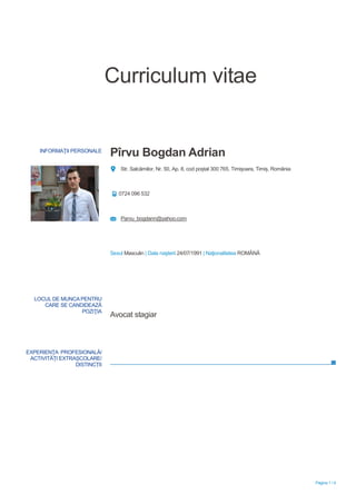 Pagina 1 / 4
Curriculum vitae
INFORMAŢII PERSONALE
Pîrvu Bogdan Adrian
Str. Salcâmilor, Nr. 50, Ap. 8, cod poștal 300 765, Timișoara, Timiș, România
0724 096 532
Parvu_bogdann@yahoo.com
Sexul Masculin | Data naşterii 24/07/1991 | Naţionalitatea ROMÂNĂ
EXPERIENŢA PROFESIONALĂ/
ACTIVITĂȚI EXTRAȘCOLARE/
DISTINCȚII
LOCUL DE MUNCA PENTRU
CARE SE CANDIDEAZĂ
POZIŢIA
Avocat stagiar
 