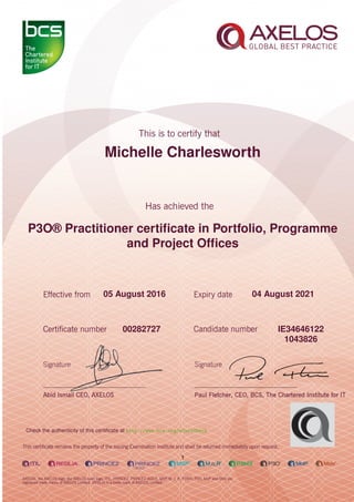 Michelle Charlesworth
P3O® Practitioner certiﬁcate in Portfolio, Programme
and Project Ofﬁces
1
05 August 2016 04 August 2021
IE3464612200282727
1043826
Check the authenticity of this certiﬁcate at http://www.bcs.org/eCertCheck
 