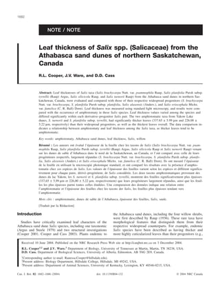 NOTE / NOTE
Leaf thickness of Salix spp. (Salicaceae) from the
Athabasca sand dunes of northern Saskatchewan,
Canada
R.L. Cooper, J.V. Ware, and D.D. Cass
Abstract: Leaf thicknesses of Salix taxa (Salix brachycarpa Nutt. var. psammophila Raup, Salix planifolia Pursh subsp.
tyrrellii (Raup) Argus, Salix silicicola Raup, and Salix turnorii Raup) from the Athabasca sand dunes in northern Sas-
katchewan, Canada, were evaluated and compared with those of their respective widespread progenitors (S. brachycarpa
Nutt. var. brachycarpa, S. planifolia Pursh subsp. planifolia, Salix alaxensis (Anders.), and Salix eriocephala Michx.
var. famelica (C. R. Ball) Dorn). Leaf thickness was measured using standard light microscopy, and results were com-
pared with the occurrence of amphistomaty in these Salix species. Leaf thickness values varied among the species and
differed significantly within each derivative–progenitor Salix pair. The two amphistomatic taxa from Yakow Lake
dunes, S. turnorii and S. planifolia subsp. tyrrellii, had significantly thicker leaves (337.65 ± 5.99 µm and 226.00 ±
5.22 µm, respectively) than their widespread progenitors, as well as the thickest leaves overall. The data comparison in-
dicates a relationship between amphistomaty and leaf thickness among the Salix taxa, as thicker leaves tend to be
amphistomatic.
Key words: amphistomaty, Athabasca sand dunes, leaf thickness, Salix, willow.
Résumé : Les auteurs ont évalué l’épaisseur de la feuille chez les taxons de Salix (Salix brachycarpa Nutt. var. psam-
mophila Raup, Salix planifolia Pursh subsp. tyrrellii (Raup) Argus, Salix silicicola Raup et Salix turnorii Raup) venant
sur les dunes de sable d’Athabasca dans le nord de la Saskatchewan, au Canada, et l’ont comparé avec celle de leurs
progéniteurs respectifs, largement répandus (S. brachycarpa Nutt. var. brachycarpa, S. planifolia Pursh subsp. planifo-
lia, Salix alexensis (Anders.) et Salix eriocephala Michx. var. famelica (C. R. Ball) Dorn). Ils ont mesuré l’épaisseur
de la feuille en utilisant la microscopie photonique standard, et ont comparé les résultats avec la présence d’amphis-
tomatie chez ces espèces de Salix. Les valeurs de l’épaisseur des feuilles varient selon les espèces et différent significa-
tivement pour chaque paire, dérivé–progéniteur, de Salix considérée. Les deux taxons amphistomatiques provenant des
dunes du lac Yakow, les S. turnorii et S. planifolia subsp. tyrrellii, montrent des feuilles significativement plus épaisses
(337,65 ± 5,99 µm et 226,00 ± 5,22 µm, respectivement) que leurs progéniteurs largement répandus, ainsi que les feuil-
les les plus épaisses parmi toutes celles étudiées. Une comparaison des données indique une relation entre
l’amphistomatie et l’épaisseur des feuilles chez les taxons der Salix, les feuilles plus épaisses tendant vers
l’amphistomatie.
Mots clés : amphistomatie, dunes de sable de l’Athabasca, épaisseur des feuilles, Salix, saule.
[Traduit par la Rédaction] Cooper et al. 1686
Introduction
Studies have critically examined leaf characters of the
Athabasca sand dune Salix species, including one taxonomic
(Argus and Steele 1979) and two structural investigations
(Cooper 2001; Cooper and Cass 2003). Plants endemic to
the Athabasca sand dunes, including the four willow shrubs,
were first described by Raup (1936). These rare taxa have
morphological features that distinguish them from their
respective widespread counterparts. For example, endemic
Salix species have been described as having thicker and
more highly cuticularized leaves than their progenitors (e.g.,
Can. J. Bot. 82: 1682–1686 (2004) doi: 10.1139/B04-132 © 2004 NRC Canada
1682
Received 10 June 2004. Published on the NRC Research Press Web site at http://canjbot.nrc.ca on 3 December 2004.
R.L. Cooper1,2
and J.V. Ware.3
Department of Biology, University of Tennessee at Martin, Martin, TN 38238, USA.
D.D. Cass. Department of Biological Sciences, University of Alberta, Edmonton, AB T6G 2E9, Canada.
1
Corresponding author (e-mail: Ranessa.Cooper@hillsdale.edu).
2
Present address: Biology Department, Hillsdale College, Hillsdale, MI 49242, USA.
3
Present address: Department of Animal Sciences, University of Kentucky, Lexington, KY 40546-0215, USA.
 