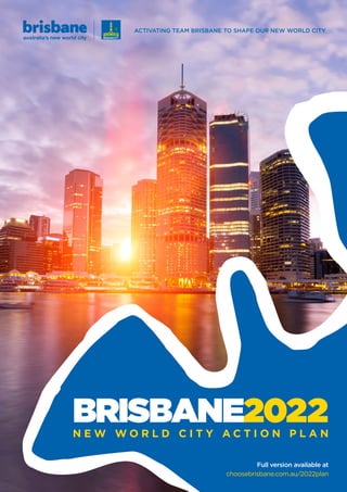 ACTIVATING TEAM BRISBANE TO SHAPE OUR NEW WORLD CITY
Full version available at
choosebrisbane.com.au/2022plan
BRISBANE2022N E W W O R L D C I T Y A C T I O N P L A N
 