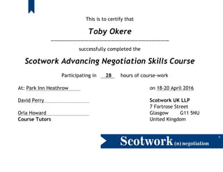 This is to certify that
Toby Okere
………………………………………………………………………………….
successfully completed the
Scotwork Advancing Negotiation Skills Course
Participating in 28 hours of course-work
At: Park Inn Heathrow on 18-20 April 2016
David Perry Scotwork UK LLP
7 Fortrose Street
Orla Howard Glasgow G11 5NU
Course Tutors United Kingdom
 