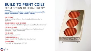 BUILD TO PRINT COILS
FROM DESIGN TO SERIAL SUPPLY
Lasers | Telecommunications | computers | power supply | Air
dryers| Refrigeration | Water coolers | Freezers
PATTERNS
Range of tooling in different diameters, adjustable according to
application.
DIMENSIONS AND SHAPES
Coils of every size in the following shapes: Square(flat), Round, Formed
FIN MATERIALS
Aluminum, Marine aluminum, Coated aluminum, hydrophobic and
hydrophilic, Copper, Stainless steel
FIN SHAPE
Flat, Corrugated, Louvered
TUBE MATERIALS
Copper, smooth and riffled, Stainless steel, Aluminum
DIAMETERS
7 mm, 3/8″ (all alternatives), 1/2″, 5/8″
10
 