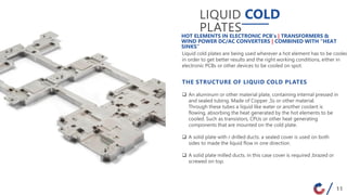 LIQUID COLD
PLATES
Liquid cold plates are being used wherever a hot element has to be cooled
in order to get better results and the right working conditions, either in
electronic PCBs or other devices to be cooled on spot.
HOT ELEMENTS IN ELECTRONIC PCB’s | TRANSFORMERS &
WIND POWER DC/AC CONVERTERS | COMBINED WITH “HEAT
SINKS”
THE STRUCTURE OF LIQUID COLD PLATES
 An aluminum or other material plate, containing internal pressed in
and sealed tubing. Made of Copper ,Ss or other material.
Through these tubes a liquid like water or another coolant is
flowing, absorbing the heat generated by the hot elements to be
cooled. Such as transistors, CPUs or other heat generating
components that are mounted on the cold plate.
 A solid plate with r drilled ducts. a sealed cover is used on both
sides to made the liquid flow in one direction.
 A solid plate milled ducts. in this case cover is required ,brazed or
screwed on top.
11
 