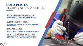 COLD PLATES
TECHNICAL CAPABILITIES
13
PROCESSING CAPABILITIES
WELDING METHODS
QUALITY ASSURANCE TESTS
SUB ASSEMBLY
EXTRUSION / FORGING / MACHINING
ARGON ARC / DEEP & VACUUM BRAZING /
SOLDERING
HEAT SINKS / VARIOUS TYPES OF TUBING
LEAKAGE TEST / VISUAL INSPECTIONS
 