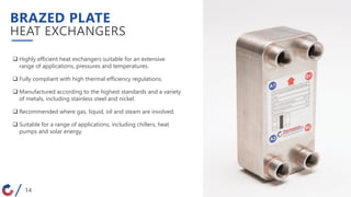 BRAZED PLATE
HEAT EXCHANGERS
 Highly efficient heat exchangers suitable for an extensive
range of applications, pressures and temperatures.
 Fully compliant with high thermal efficiency regulations.
 Manufactured according to the highest standards and a variety
of metals, including stainless steel and nickel.
 Recommended where gas, liquid, oil and steam are involved.
 Suitable for a range of applications, including chillers, heat
pumps and solar energy.
14
 