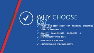 WHY CHOOSE
US?TRULY ONE-STOP SHOP FOR THERMAL EXCHANGE
SOLUTIONS
QUALITY COMPONENTS, PRODUCTS &
SERVICES
SHORT PROTOTYPING TIME
BEST VALUE FOR MONEY
LIFETIME WORLD WIDE WARRANTY
YEARS OF EXPERIENCE
 