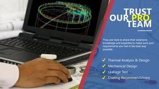 They are here to share their extensive
knowledge and expertise to make sure your
requirements are met in the best way
possible.
TRUST
OUR PRO.
TEAM
Thermal Analysis & Design
Mechanical Design
Leakage Test
Coating Recommendations
 