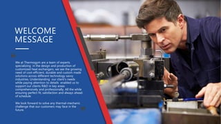 We at Thermogym are a team of experts
specializing in the design and production of
customized heat exchangers. we see the growing
need of cost-efficient, durable and custom made
solutions across different technology savvy
industries. Understanding our client’s needs
while paying attention to details enabled us to
support our clients R&D in key areas
comprehensively and professionally. All the while
ensuring perfect fit, satisfaction and always ahead
of schedule.
We look forward to solve any thermal-mechanic
challenge that our customers may face in the
future.
WELCOME
MESSAGE
 
