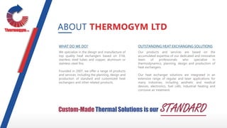 WHAT DO WE DO?
We specialize in the design and manufacture of
top quality heat exchangers based on 316L
stainless steel tubes and copper, aluminum or
stainless steel fins.
Founded in 2007, we offer a range of products
and services, including the planning, design and
production of standard and customized heat
exchangers and other related products.
OUTSTANDING HEAT EXCHANGING SOLUTIONS
Our products and services are based on the
accumulated expertise of our dedicated and innovative
team of professionals who specialize in
thermodynamics, planning, design and production of
heat exchangers.
Our heat exchanger solutions are integrated in an
extensive range of regular and laser applications for
many industries, including aesthetic and medical
devices, electronics, fuel cells, industrial heating and
corrosive air treatment.
ABOUT THERMOGYM LTD
Custom-Made Thermal Solutions is our STANDARD
 