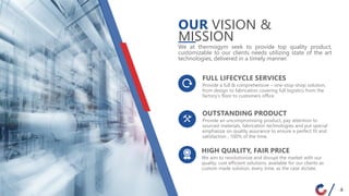 Provide an uncompromising product, pay attention to
sourced materials, fabrication technologies and put special
emphasize on quality assurance to ensure a perfect fit and
satisfaction , 100% of the time.
OUTSTANDING PRODUCT
We at thermogym seek to provide top quality product,
customizable to our clients needs utilizing state of the art
technologies, delivered in a timely manner.
Provide a full & comprehensive – one-stop-shop solution,
from design to fabrication covering full logistics from the
factory’s floor to customers office.
FULL LIFECYCLE SERVICES
We aim to revolutionize and disrupt the market with our
quality, cost efficient solutions, available for our clients as
custom made solution, every time, as the case dictate.
HIGH QUALITY, FAIR PRICE
OUR VISION &
MISSION
4
 