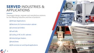 SERVED INDUSTRIES &
APPLICATIONS
Thermogym design, engineer and manufacture solutions
for the following industries and lines of products :
 All laser Applications
 Electronic & Communication cabinet
 Commercial Chillers
 Fuel Cells
 Cooling of AC to DC cabinets
 Industrial gas heaters.
 Autoclaves
 All corrosive air and liquid applications
6
6
 