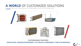 A WORLD OF CUSTOMIZED SOLUTIONS
Thermogym offer an array of standard products of the highest quality, which can be fully customized as well
COVER PLATES / WELDED RETURN BENDS / # OF CIRCUITS / DIMENSIONS / TUBE & FIN MATERIALS
CUSTOMIZABLE FEATURES
8
 