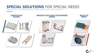 SPECIAL SOLUTIONS FOR SPECIAL NEEDSThermogym offer an array of standard products of the highest quality, which can be fully customized as well
BRAZED PLATE HEAT EXCHANGERS
(BPHE)
LIQUID COLD
PLATES
BUILD TO
PRINT
9
 
