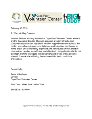 February 13 2015

To Whom It May Concern,

Heather Sullivan was my assistant at Cape Fear Volunteer Center where I
am the Executive Director. She was assigned a variety of tasks and
completed them without hesitation. Heather juggled numerous roles at the
center, from ofﬁce manager, event planner, and volunteer coordinator to
name a few. She is incredibly organized and contributes a fresh, creative
perspective. Heather was efﬁcient and effective in her professional role, but
also took the time to engage with coworkers and clients with a genuine
interest. I’m sure she will bring those same attributes to her future
professions.



Respectfully,

Annie M Anthony
Director
Cape Fear Volunteer Center

Find Time * Make Time * Give Time 

910-392-8180 ofﬁce






 
capefearvolunteercenter.org 910.392.8180 cfvcdirector@gmail.com
 