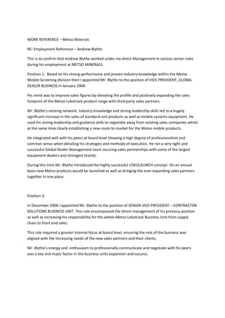 WORK REFERENCE – Metso Minerals
RE: Employment Reference – Andrew Blythe
This is to confirm that Andrew Blythe worked under my direct Management in various senior roles
during his employment at METSO MINERALS.
Position 1: Based on his strong performance and proven industry knowledge within the Metso
Mobile Screening division then I appointed Mr. Blythe to the position of VICE PRESIDENT, GLOBAL
DEALER BUSINESS in January 2004.
His remit was to improve sales figures by elevating the profile and positively expanding the sales
footprint of the Metso Lokotrack product range with third party sales partners.
Mr. Blythe’s existing network, industry knowledge and strong leadership skills led to a hugely
significant increase in the sales of standard unit products as well as mobile systems equipment. He
used his strong leadership and guidance skills to negotiate away from existing sales companies whilst
at the same time clearly establishing a new route to market for the Metso mobile products.
He integrated well with his peers at board level showing a high degree of professionalism and
common sense when detailing his strategies and methods of execution. He ran a very tight and
successful Global Dealer Management team securing sales partnerships with some of the largest
equipment dealers and strongest brands.
During this time Mr. Blythe introduced the highly successful LOKOLAUNCH concept. On an annual
basis new Metso products would be launched as well as bringing the ever expanding sales partners
together in one place.
Position 2:
In December 2006 I appointed Mr. Blythe to the position of SENIOR VICE PRESIDENT – CONTRACTOR
SOLUTIONS BUSINESS UNIT. This role encompassed the direct management of his previous position
as well as increasing his responsibility for the whole Metso Lokotrack Business Unit from supply
chain to front end sales.
This role required a greater internal focus at board level, ensuring the rest of the business was
aligned with the increasing needs of the new sales partners and their clients.
Mr. Blythe’s energy and enthusiasm to professionally communicate and negotiate with his peers
was a key and major factor in the business units expansion and success.
 