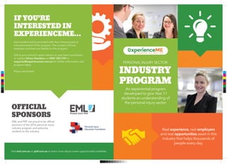 PERSONAL INJURY SECTOR:
INDUSTRY
PROGRAM
OFFICIAL
SPONSORS
IF YOU’RE
INTERESTED IN
EXPERIENCEME…
An experiential program
developed to give Year 11
students an understanding of
the personal injury sector.
Real experience, real employers
and real opportunities await in this
industry that helps thousands of
people every day.
Visit eml.com.au or pief.com.au to learn more about career opportunities available.
EML and PIEF are proud to be ofﬁcial
sponsors of the 2016 personal injury
industry program and welcome
students to the industry.
Each student will be provided with their itinerary pack at
commencement of the program. This contains all host
employer activities and details for the program.
Talk to your school’s career advisor or year level coordinator,
or contact Simon Davidson on 0481 583 729 or
enquiries@experienceme.com.au for further information and
program dates.
Places are limited.C
M
Y
CM
MY
CY
CMY
K
 