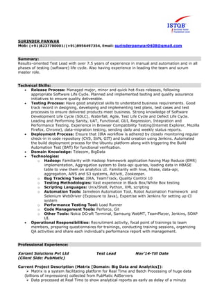 SURINDER PANWAR
Mob: (+91)8237780001/(+91)8956497354, Email: surinderpanwar0408@gmail.com
Summary:
Results–oriented Test Lead with over 7.5 years of experience in manual and automation and in all
phases of testing (software) life cycle. Also having experience in leading the team and scrum
master role.
Technical Skills:
 Release Process: Managed major, minor and quick hot-fixes releases, following
appropriate Software Life Cycle. Planned and implemented testing and quality assurance
initiatives to ensure quality deliverable.
 Testing Process: Have good analytical skills to understand business requirements. Good
track record in designing, developing and implementing test plans, test cases and test
processes to ensure delivered products meet business. Strong knowledge of Software
Development Life Cycle (SDLC), Waterfall, Agile, Test Life Cycle and Defect Life Cycle.
Leading and Performing Sanity, UAT, Functional, GUI, Regression, Integration and
Performance Testing. Experience in Browser Compatibility Testing(Internet Explorer, Mozilla
Firefox, Chrome), data-migration testing, sending daily and weekly status reports.
 Deployment Process: Ensure that JIRA workflow is adhered by closely monitoring regular
check-in in code repository (CVS, SVN, GIT) and build creation using Jenkins. Automated
the build deployment process for the Ubuntu platform along with triggering the Build
Automation Test (BAT) for functional verification.
 Domain Knowledge: Telecom, BigData
 Technologies:
o Hadoop: Familiarity with Hadoop framework application having Map Reduce (EMR)
implementation, Aggregation system to Data-api queries, loading data in HBASE
table to view them on analytics UI. Familiarity with hive, hbase, data-api,
aggregation, AWS and S3 systems, Activiti, Zookeeper.
o Bug Tracking Tools: JIRA, TeamTrack, Quality Control 10
o Testing Methodologies: Vast experience in Black Box/White Box testing
o Scripting Languages: Unix/Shell, Python, XML scripting
o Automation Tools: Jameleon Automation Tool, Robot Automation Framework and
Selenium WebDriver (Exposure to Java), Expertise with Jenkins for setting up CI
system
o Performance Testing Tool: Load Runner
o Code Management Tools: Perforce, Git
o Other Tools: Nokia DCraft Terminal, Samsung WebMT, TeamPlayer, Jenkins, SOAP
UI.
 Operational Responsibilities: Recruitment activity, focal point of trainings to team
members, preparing questionnaires for trainings, conducting training sessions, organizing
QA activities and share each individual's performance report with management.
Professional Experience:
Xoriant Solutions Pvt Ltd Test Lead Nov’14-Till Date
(Client Side: PubMatic)
Current Project Description (Matrix [Domain: Big Data and Analytics]):
 Matrix is a system facilitating platform for Real Time and Batch Processing of huge data
(billions of impressions) collected from PubMatic AdServers
 Data processed at Real Time to show analytical reports as early as delay of a minute
 