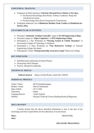 INDUSTRIAL TRAINING:
 Undergone In-Plant training in Tuticorin Thermal Power Station for five days.
 Got Practical Knowledge about Boiler, Turbine, Condenser, Pump and
Ash Removal system.
 Got Knowledge about Power Generation & Transmission.
 Undergone Industrial visit in Hindustan Machine Tools, Cochin and Dodabetta tea
factory, Ooty.
CO-CURRICULAR ACTIVITIES:
 Presented “Automatic Accident Controller” paper in SCAD Engineering College.
 Presented a paper on “Super-Capacitors” in PSN Engineering College.
 Participated a 1 Day Workshop on “Steering System & Vehicle Dynamics” in
Government College of Technology, Coimbatore.
 Participated a 2 Days Workshop on “Non Destructive Testing” in National
Engineering College, Kovilpatti.
 Participated a 2 Days “Entrepreneurship Awareness Camp” held at our College.
KEY STRENGTH:
 Self-Motivated, Enthusiastic & Smart Worker.
 Good going with Colleague.
 Positive Attitude & Leadership.
TECHNICAL SKILLS:
Software Known : Basics of Solid Works, AutoCAD, ANSYS.
PERSONAL PROFILE:
Father’s Name : Mr.S.Gomathinayagam.
Mother’s Name : Mrs.G.Chellammal.
Date of Birth : 25/11/1994
Nationality : Indian.
Language Known : Tamil, English.
Hobbies : Playing Cricket & Carrom, Reading Books & Magazines.
DECLARATION
I hereby declare that the above furnished information is true to the best of my
knowledge and I bear responsibility for the authenticity of its disclosure.
Place: SIGNATURE.
Date:
(SIVAGURU PRASATH.G)
 