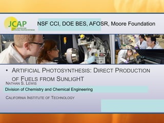 JOINT CENTER FOR ARTIFICIAL PHOTOSYNTHESIS
• ARTIFICIAL PHOTOSYNTHESIS: DIRECT PRODUCTION
OF FUELS FROM SUNLIGHT
NATHAN S. LEWIS
CALIFORNIA INSTITUTE OF TECHNOLOGY
Division of Chemistry and Chemical Engineering
NSF CCI, DOE BES, AFOSR, Moore Foundation
 
