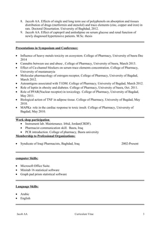 8. Jaccob AA. Effects of single and long term use of polyphenols on absorption and tissues
distribution of drugs (metformin and atenolol) and trace elements (zinc, copper and iron) in
rats. Doctoral Dissertation. University of Baghdad, 2012.
9. Jaccob AA. Effect of captopril and amlodipine on serum glucose and renal function of
newly diagnosed hypertensive patients. M.Sc. thesis
Presentations in Symposium and Conference:
• Influence of heavy metals toxicity on ecosystem. College of Pharmacy, University of basra Dec
2014
• Cannabis between use and abuse , College of Pharmacy, University of basra, March 2013.
• Effect of Ca-channel blockers on serum trace elements concentration. College of Pharmacy,
University of mustansaryia
• Molecular pharmacology of estrogen receptor, College of Pharmacy, University of Bagdad,
March 2012.
• Autoantigens associated with T1DM. College of Pharmacy, University of Bagdad, March 2012.
• Role of leptin in obesity and diabetes. College of Pharmacy, University of basra, Oct. 2011.
• Role of PPAR(Nuclear receptor) in toxicology. College of Pharmacy, University of Bagdad,
May 2011.
• Biological action of TNF in adipose tissue. College of Pharmacy, University of Bagdad, May
2010.
• MAPKa role in the cardiac response to toxic insult. College of Pharmacy, University of
Bagdad, May 2010.
Work shop participation
• Instrument lab. Maintenance. Irbid, Jordan(CRDF).
• Pharmacist communication skill. Basra, Iraq
• PCR introduction. Collage of pharmacy, Basra university
Membership to Professional Organizations:
• Syndicate of Iraqi Pharmacists, Baghdad, Iraq 2002-Present
computer Skills:
• Microsoft Office Suite.
• Minitab 16 statistical software
• Graph pad prism statistical software
Language Skills:
• Arabic
• English
3Curriculum VitaeJacob AA
 