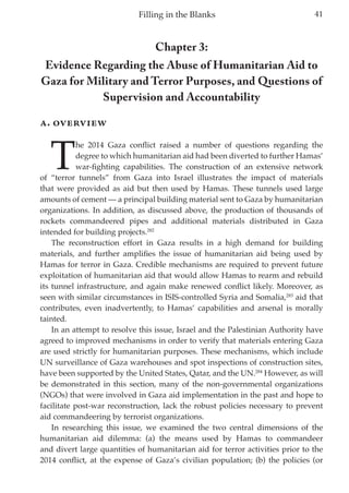 41Filling in the Blanks
Chapter 3:
Evidence Regarding the Abuse of Humanitarian Aid to
Gaza for Military and Terror Purposes, and Questions of
Supervision and Accountability
A. Overview
T
he 2014 Gaza conflict raised a number of questions regarding the
degree to which humanitarian aid had been diverted to further Hamas’
war-fighting capabilities. The construction of an extensive network
of “terror tunnels” from Gaza into Israel illustrates the impact of materials
that were provided as aid but then used by Hamas. These tunnels used large
amounts of cement — a principal building material sent to Gaza by humanitarian
organizations. In addition, as discussed above, the production of thousands of
rockets commandeered pipes and additional materials distributed in Gaza
intended for building projects.282
The reconstruction effort in Gaza results in a high demand for building
materials, and further amplifies the issue of humanitarian aid being used by
Hamas for terror in Gaza. Credible mechanisms are required to prevent future
exploitation of humanitarian aid that would allow Hamas to rearm and rebuild
its tunnel infrastructure, and again make renewed conflict likely. Moreover, as
seen with similar circumstances in ISIS-controlled Syria and Somalia,283
aid that
contributes, even inadvertently, to Hamas’ capabilities and arsenal is morally
tainted.
In an attempt to resolve this issue, Israel and the Palestinian Authority have
agreed to improved mechanisms in order to verify that materials entering Gaza
are used strictly for humanitarian purposes. These mechanisms, which include
UN surveillance of Gaza warehouses and spot inspections of construction sites,
have been supported by the United States, Qatar, and the UN.284
However, as will
be demonstrated in this section, many of the non-governmental organizations
(NGOs) that were involved in Gaza aid implementation in the past and hope to
facilitate post-war reconstruction, lack the robust policies necessary to prevent
aid commandeering by terrorist organizations.
In researching this issue, we examined the two central dimensions of the
humanitarian aid dilemma: (a) the means used by Hamas to commandeer
and divert large quantities of humanitarian aid for terror activities prior to the
2014 conflict, at the expense of Gaza’s civilian population; (b) the policies (or
 