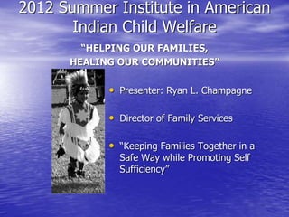 2012 Summer Institute in American
Indian Child Welfare
“HELPING OUR FAMILIES,
HEALING OUR COMMUNITIES”
• Presenter: Ryan L. Champagne
• Director of Family Services
• “Keeping Families Together in a
Safe Way while Promoting Self
Sufficiency”
 